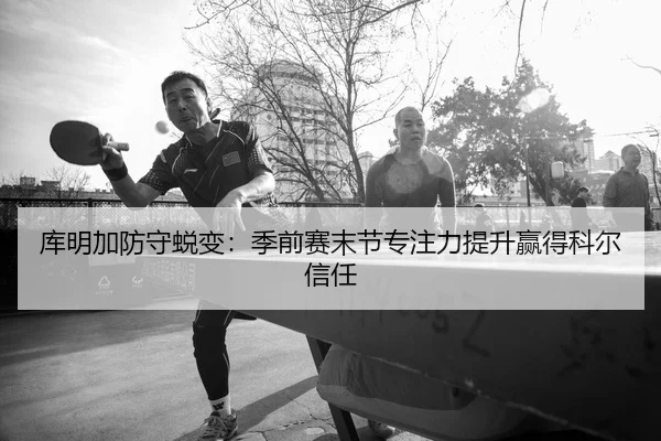 库明加防守蜕变：季前赛末节专注力提升赢得科尔信任